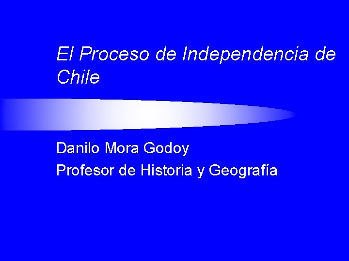 El Proceso de Independencia de Chile Danilo Mora Godoy Profesor de Historia y Geografía