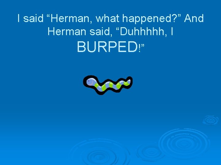 I said “Herman, what happened? ” And Herman said, “Duhhhhh, I BURPED!” 