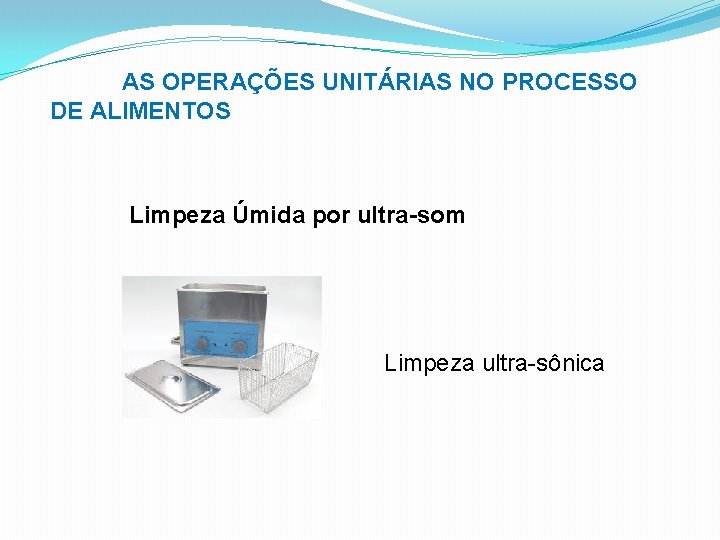 AS OPERAÇÕES UNITÁRIAS NO PROCESSO DE ALIMENTOS Limpeza Úmida por ultra-som Limpeza ultra-sônica 