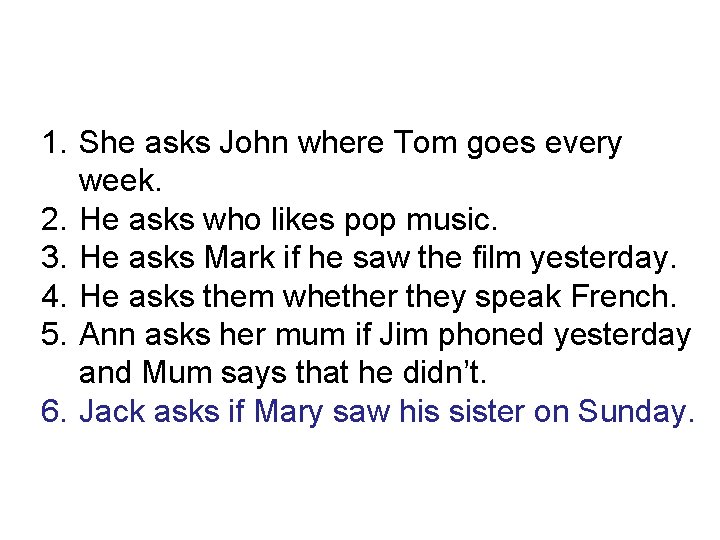 1. She asks John where Tom goes every week. 2. He asks who likes