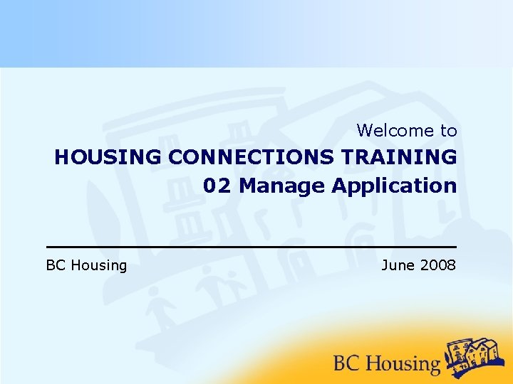Welcome to HOUSING CONNECTIONS TRAINING 02 Manage Application BC Housing June 2008 