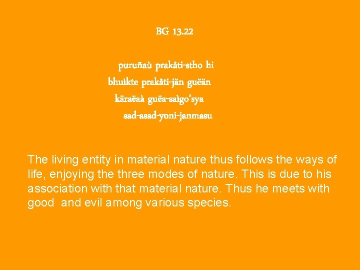 BG 13. 22 puruñaù prakåti-stho hi bhuìkte prakåti-jän guëän käraëaà guëa-saìgo’sya sad-asad-yoni-janmasu The living