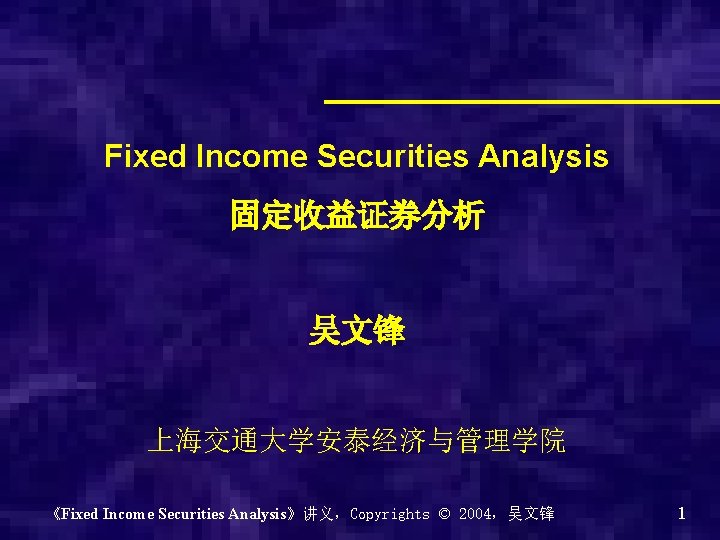Fixed Income Securities Analysis 固定收益证券分析 吴文锋 上海交通大学安泰经济与管理学院 《Fixed Income Securities Analysis》讲义，Copyrights © 2004，吴文锋 1