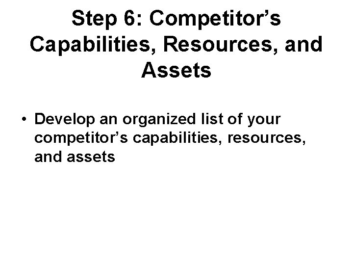 Step 6: Competitor’s Capabilities, Resources, and Assets • Develop an organized list of your