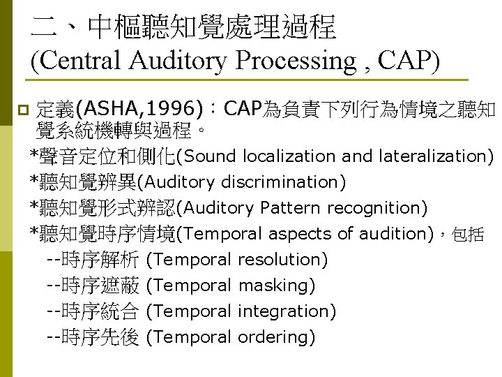 二、中樞聽知覺處理過程 (Central Auditory Processing , CAP) 定義(ASHA, 1996)：CAP為負責下列行為情境之聽知 覺系統機轉與過程。 *聲音定位和側化(Sound localization and lateralization) *聽知覺辨異(Auditory