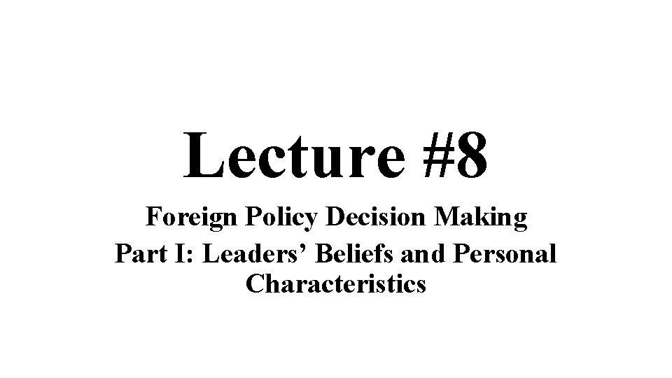 Lecture #8 Foreign Policy Decision Making Part I: Leaders’ Beliefs and Personal Characteristics 