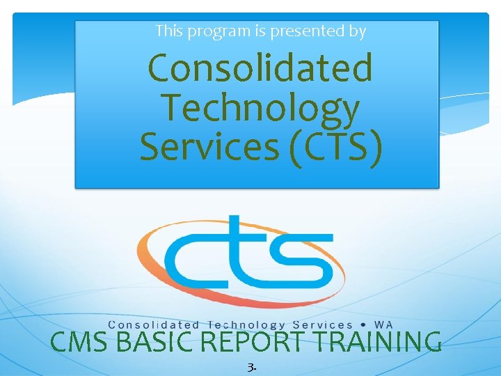 This program is presented by Consolidated Technology Services (CTS) CMS BASIC REPORT TRAINING 3.