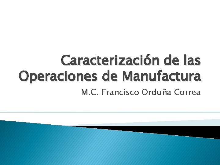 Caracterización de las Operaciones de Manufactura M. C. Francisco Orduña Correa 