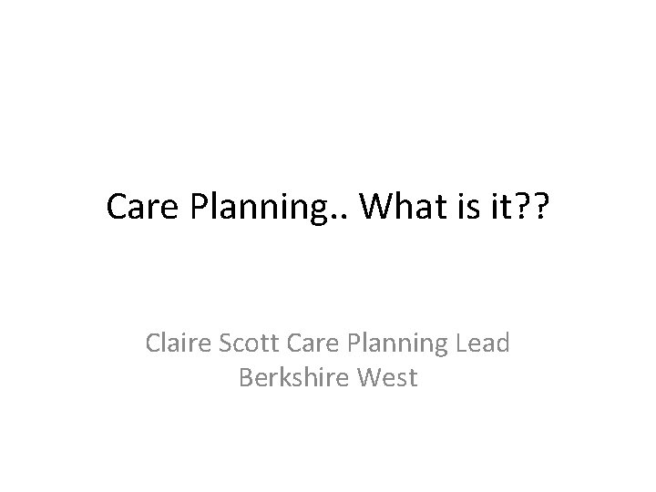 Care Planning. . What is it? ? Claire Scott Care Planning Lead Berkshire West Care Planning. . What is it? ? Claire Scott Care Planning Lead Berkshire West