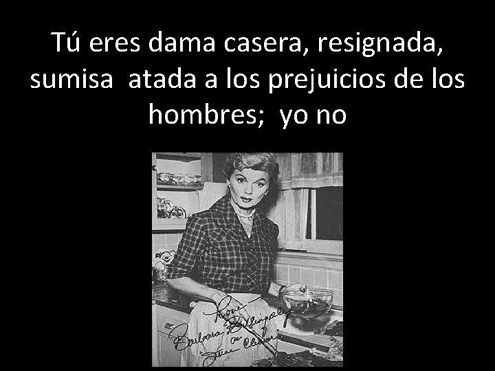 Tú eres dama casera, resignada, sumisa atada a los prejuicios de los hombres; yo