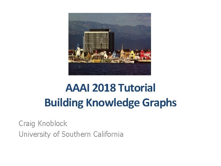 AAAI 2018 Tutorial Building Knowledge Graphs Craig Knoblock University of Southern California 