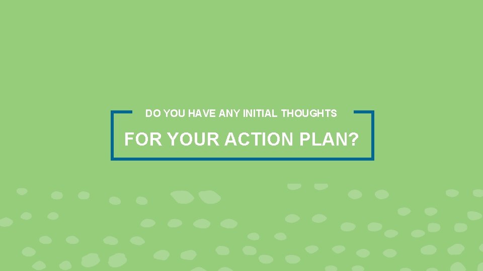 DO YOU HAVE ANY INITIAL THOUGHTS FOR YOUR ACTION PLAN? 