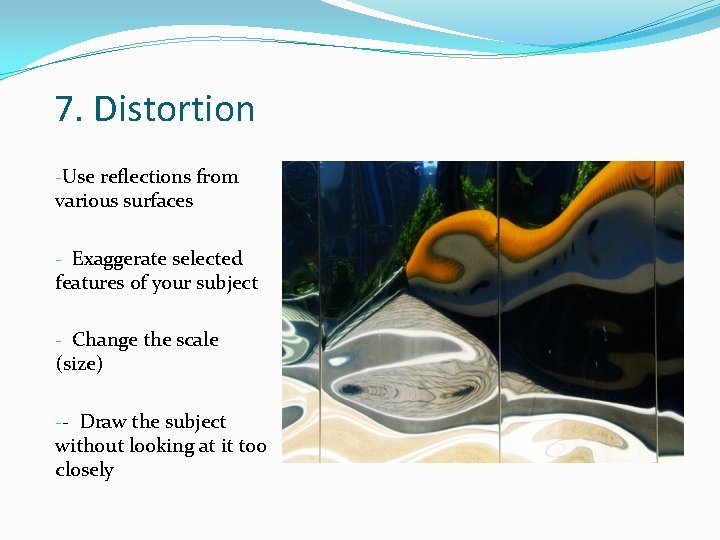 7. Distortion -Use reflections from various surfaces - Exaggerate selected features of your subject