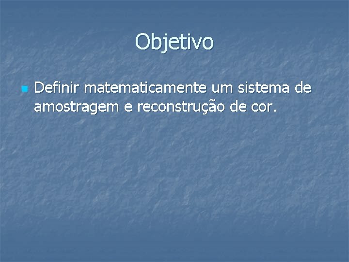 Objetivo n Definir matematicamente um sistema de amostragem e reconstrução de cor. 