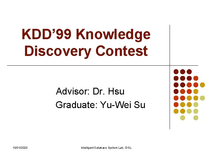 KDD’ 99 Knowledge Discovery Contest Advisor: Dr. Hsu Graduate: Yu-Wei Su 10/31/2020 Intelligent Database KDD’ 99 Knowledge Discovery Contest Advisor: Dr. Hsu Graduate: Yu-Wei Su 10/31/2020 Intelligent Database
