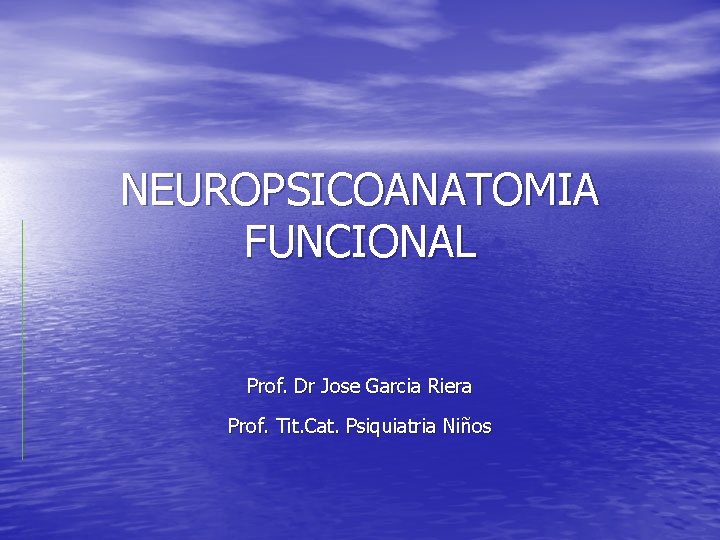 NEUROPSICOANATOMIA FUNCIONAL Prof. Dr Jose Garcia Riera Prof. Tit. Cat. Psiquiatria Niños NEUROPSICOANATOMIA FUNCIONAL Prof. Dr Jose Garcia Riera Prof. Tit. Cat. Psiquiatria Niños
