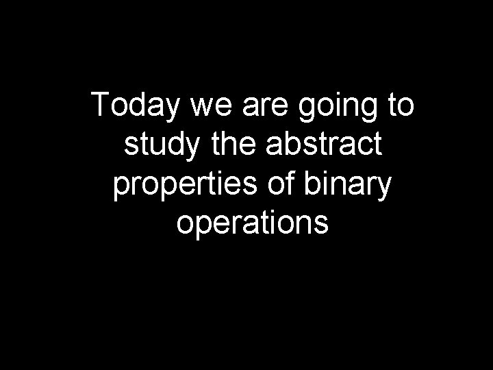 Today we are going to study the abstract properties of binary operations 