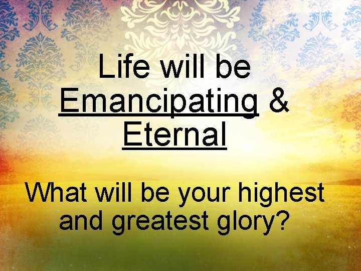 Life will be Emancipating & Eternal What will be your highest and greatest glory?