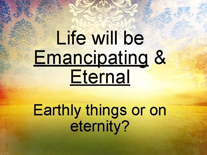 Life will be Emancipating & Eternal Earthly things or on eternity? 