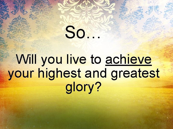 So… Will you live to achieve your highest and greatest glory? 