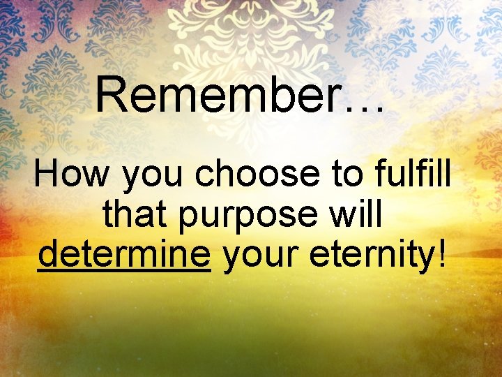 Remember… How you choose to fulfill that purpose will determine your eternity! 