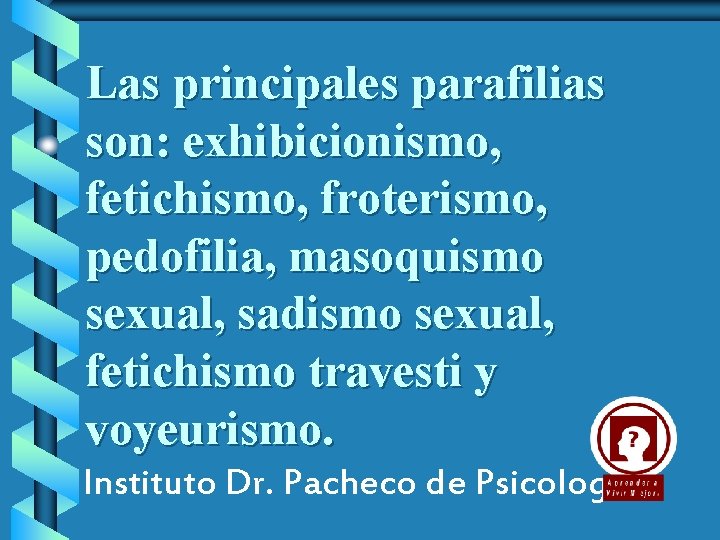Las principales parafilias son: exhibicionismo, fetichismo, froterismo, pedofilia, masoquismo sexual, sadismo sexual, fetichismo travesti
