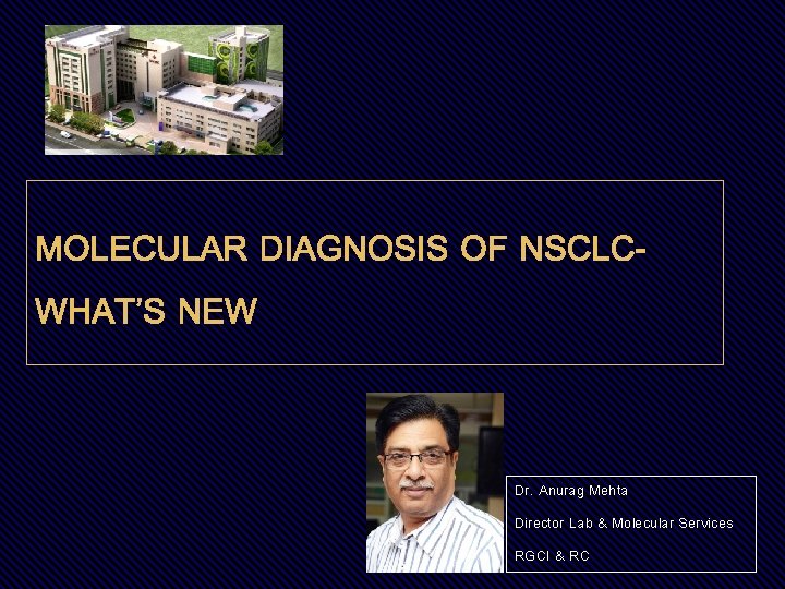 MOLECULAR DIAGNOSIS OF NSCLCWHAT’S NEW Dr. Anurag Mehta Director Lab & Molecular Services RGCI