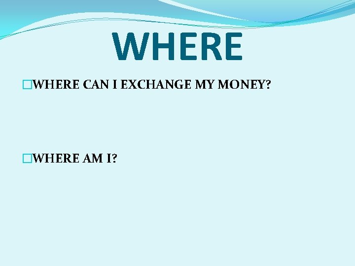 WHERE �WHERE CAN I EXCHANGE MY MONEY? �WHERE AM I? 