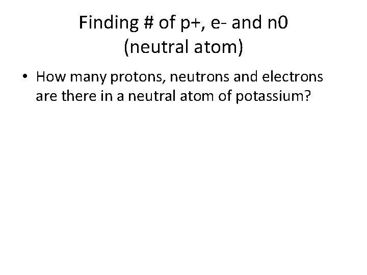 Finding # of p+, e- and n 0 (neutral atom) • How many protons,