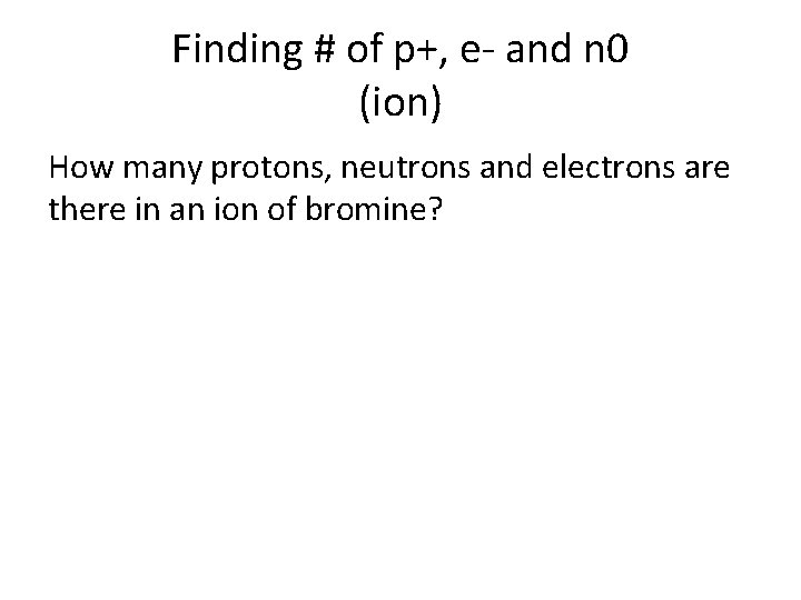 Finding # of p+, e- and n 0 (ion) How many protons, neutrons and