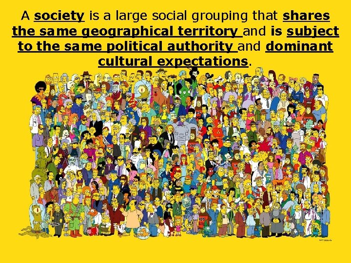 A society is a large social grouping that shares the same geographical territory and