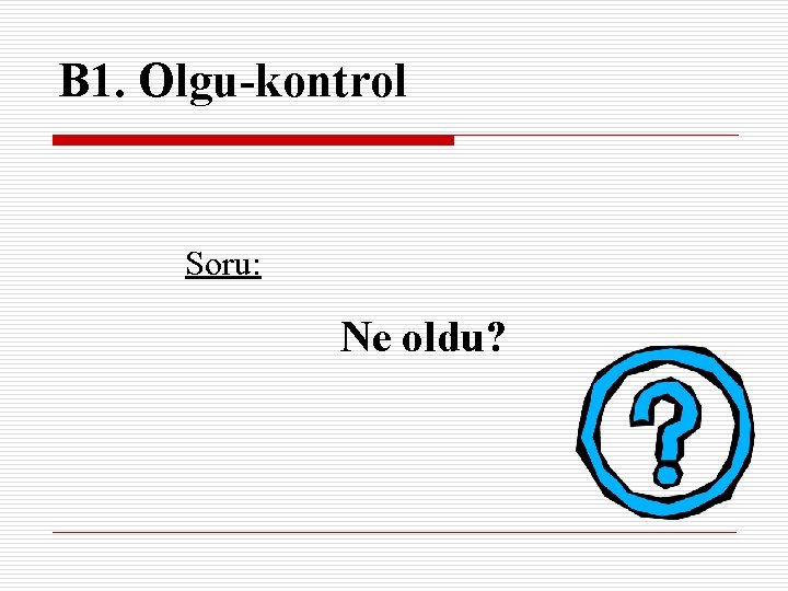 B 1. Olgu-kontrol Soru: Ne oldu? 