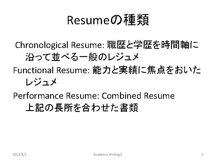 Resumeの種類 Chronological Resume: 職歴と学歴を時間軸に 沿って並べる一般のレジュメ Functional Resume: 能力と実績に焦点をおいた レジュメ Performance Resume: Combined Resume　　　 上記の長所を合わせた書類　