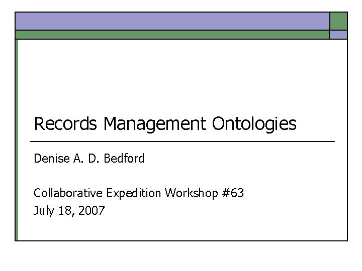 Records Management Ontologies Denise A. D. Bedford Collaborative Expedition Workshop #63 July 18, 2007