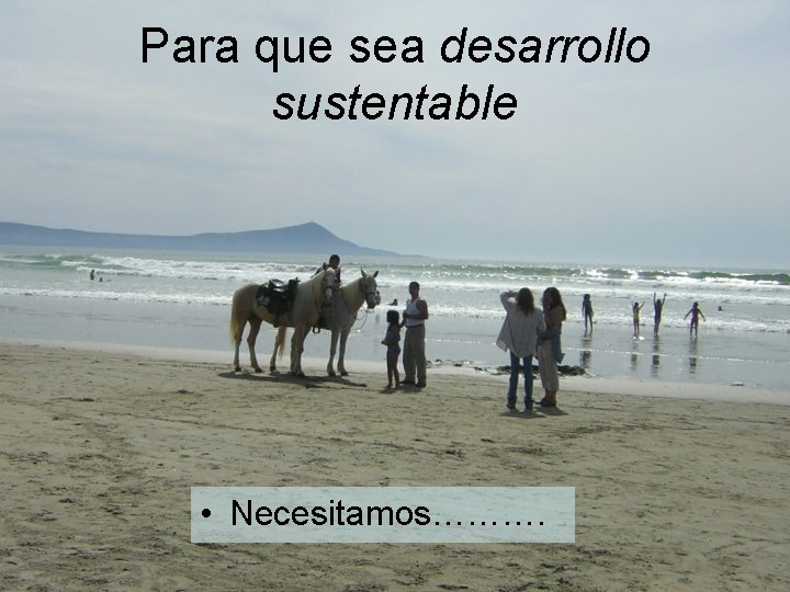 Para que sea desarrollo sustentable • Necesitamos………. 