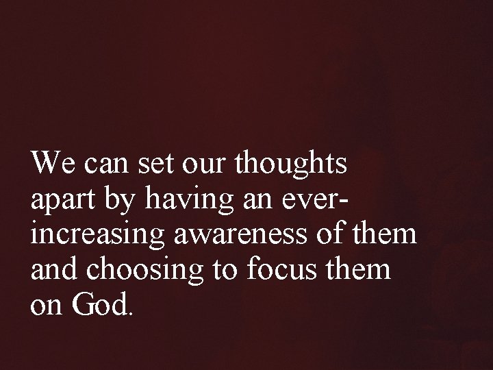 We can set our thoughts apart by having an everincreasing awareness of them and