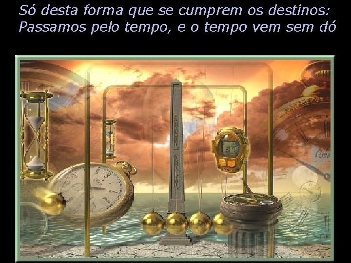 Só desta forma que se cumprem os destinos: Passamos pelo tempo, e o tempo