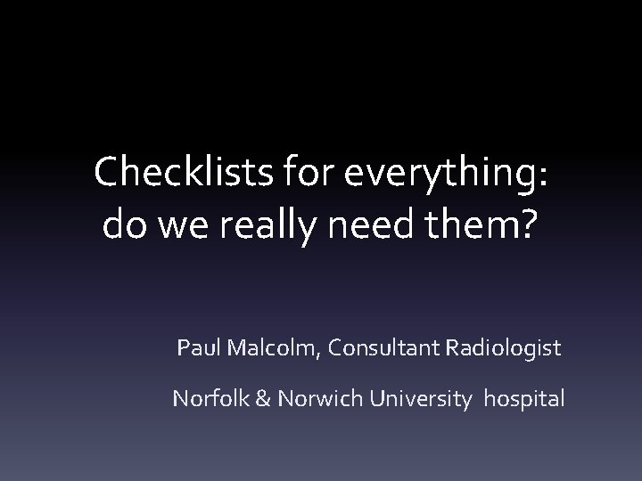 Checklists for everything: do we really need them? Paul Malcolm, Consultant Radiologist Norfolk &