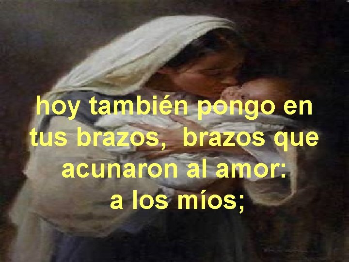 hoy también pongo en tus brazos, brazos que acunaron al amor: a los míos;