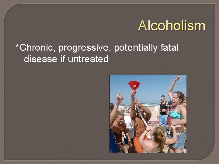 Alcoholism *Chronic, progressive, potentially fatal disease if untreated 