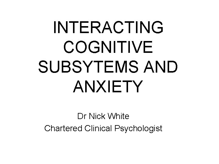 INTERACTING COGNITIVE SUBSYTEMS AND ANXIETY Dr Nick White Chartered Clinical Psychologist 