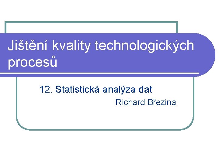 Jištění kvality technologických procesů 12. Statistická analýza dat Richard Březina 