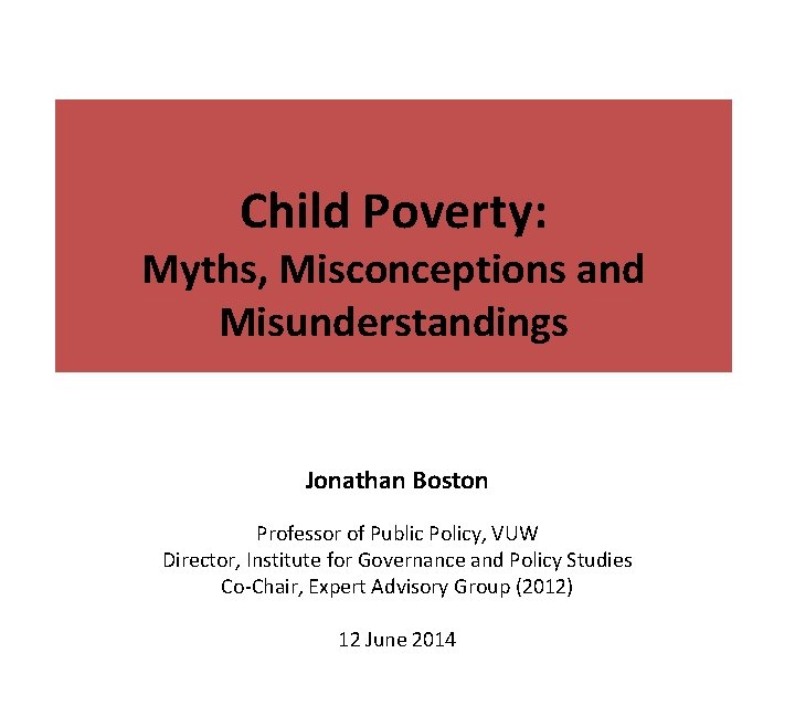 Child Poverty: Myths, Misconceptions and Misunderstandings Jonathan Boston Professor of Public Policy, VUW Director,