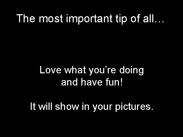 The most important tip of all… Love what you’re doing and have fun! It