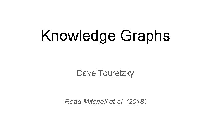 Knowledge Graphs Dave Touretzky Read Mitchell et al. (2018) Knowledge Graphs Dave Touretzky Read Mitchell et al. (2018)