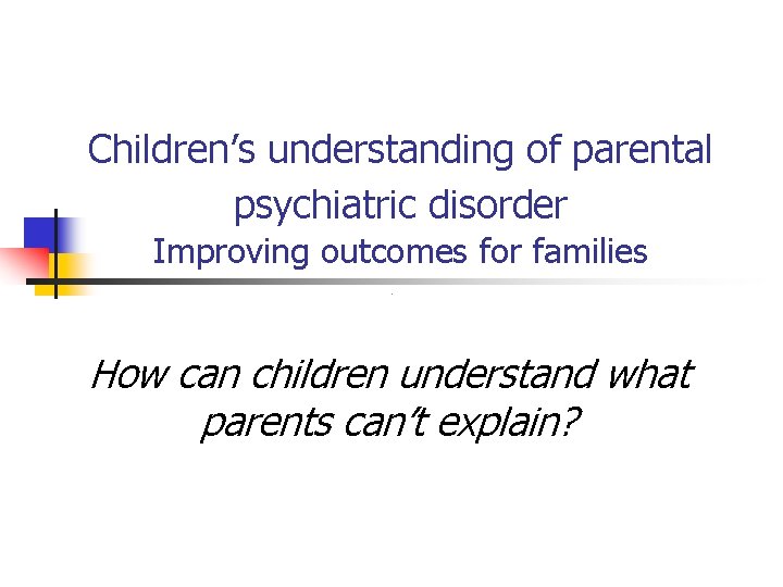 Children’s understanding of parental psychiatric disorder Improving outcomes for families How can children understand