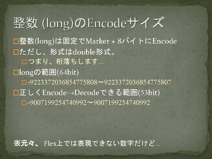 整数 (long)のEncodeサイズ �整数(long)は固定でMarker + 8バイトにEncode �ただし、形式はdouble形式。 � つまり、桁落ちします… �longの範囲(64 bit) � -9223372036854775808～ 9223372036854775807 �正しくEncode→Decodeできる範囲(53