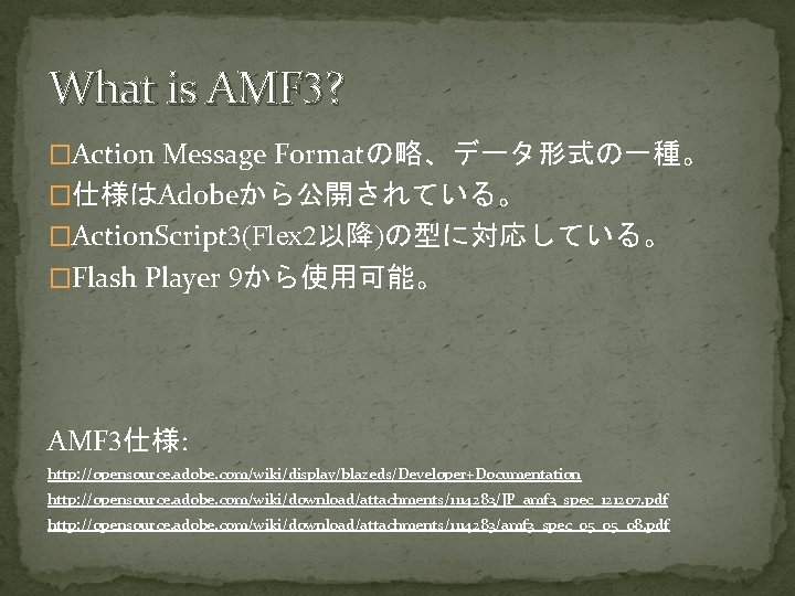 What is AMF 3? �Action Message Formatの略、データ形式の一種。 �仕様はAdobeから公開されている。 �Action. Script 3(Flex 2以降)の型に対応している。 �Flash Player