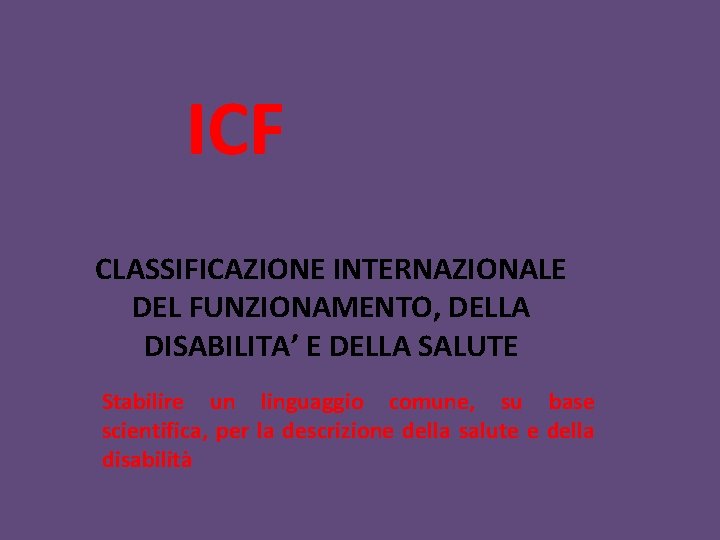 ICF CLASSIFICAZIONE INTERNAZIONALE DEL FUNZIONAMENTO, DELLA DISABILITA’ E DELLA SALUTE Stabilire un linguaggio comune,