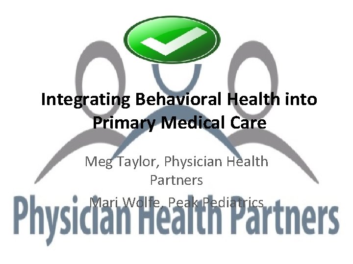 Integrating Behavioral Health into Primary Medical Care Meg Taylor, Physician Health Partners Mari Wolfe,